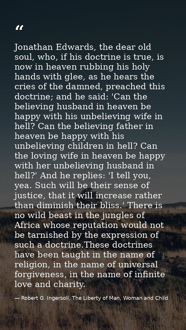 Jonathan Edwards, the dear old soul, who, if his doctrine is true, is now in heaven rubbing his holy hands with glee, as — Robert G. Ingersoll, The Liberty of Man, Woman and Child