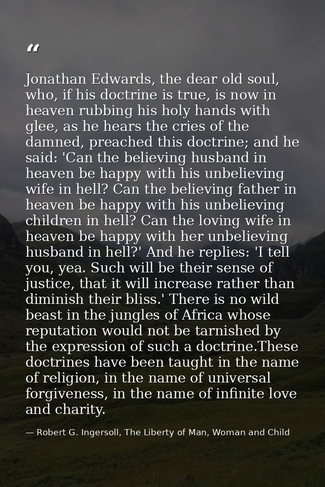 Jonathan Edwards, the dear old soul, who, if his doctrine is true, is now in heaven rubbing his holy hands with glee, as — Robert G. Ingersoll, The Liberty of Man, Woman and Child