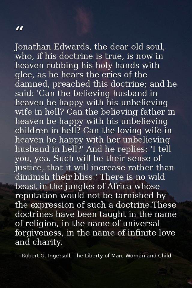 Jonathan Edwards, the dear old soul, who, if his doctrine is true, is now in heaven rubbing his holy hands with glee, as — Robert G. Ingersoll, The Liberty of Man, Woman and Child