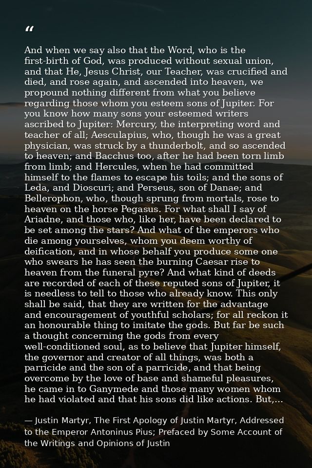 And when we say also that the Word, who is the first-birth of God, was produced without sexual union, and that He, Jesus — Justin Martyr, The First Apology of Justin Martyr, Addressed to the Emperor Antoninus Pius; Prefaced by Some Account of the Writings and Opinions of Justin