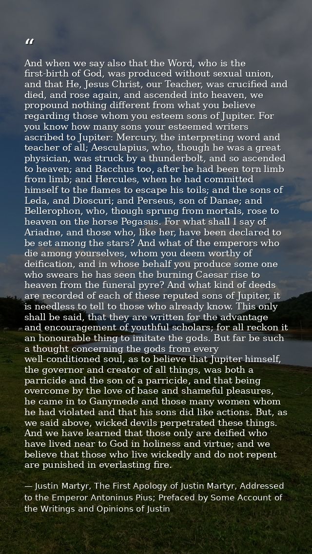 And when we say also that the Word, who is the first-birth of God, was produced without sexual union, and that He, Jesus — Justin Martyr, The First Apology of Justin Martyr, Addressed to the Emperor Antoninus Pius; Prefaced by Some Account of the Writings and Opinions of Justin