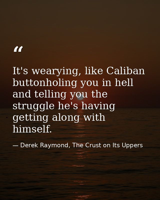 It's wearying, like Caliban buttonholing you in hell and telling you the struggle he's having getting along with himself — Derek Raymond, The Crust on Its Uppers