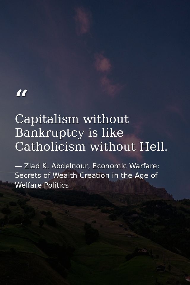 Capitalism without Bankruptcy is like Catholicism without Hell. — Ziad K. Abdelnour, Economic Warfare: Secrets of Wealth Creation in the Age of Welfare Politics