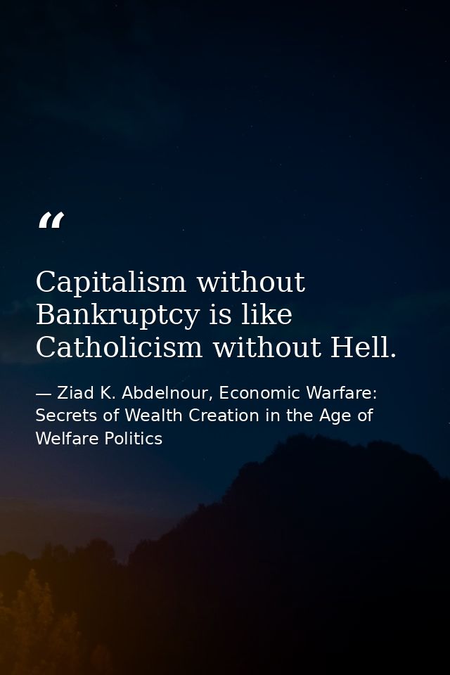 Capitalism without Bankruptcy is like Catholicism without Hell. — Ziad K. Abdelnour, Economic Warfare: Secrets of Wealth Creation in the Age of Welfare Politics