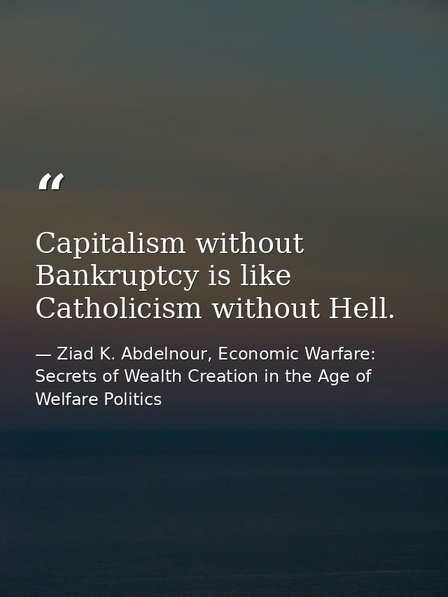 Capitalism without Bankruptcy is like Catholicism without Hell. — Ziad K. Abdelnour, Economic Warfare: Secrets of Wealth Creation in the Age of Welfare Politics