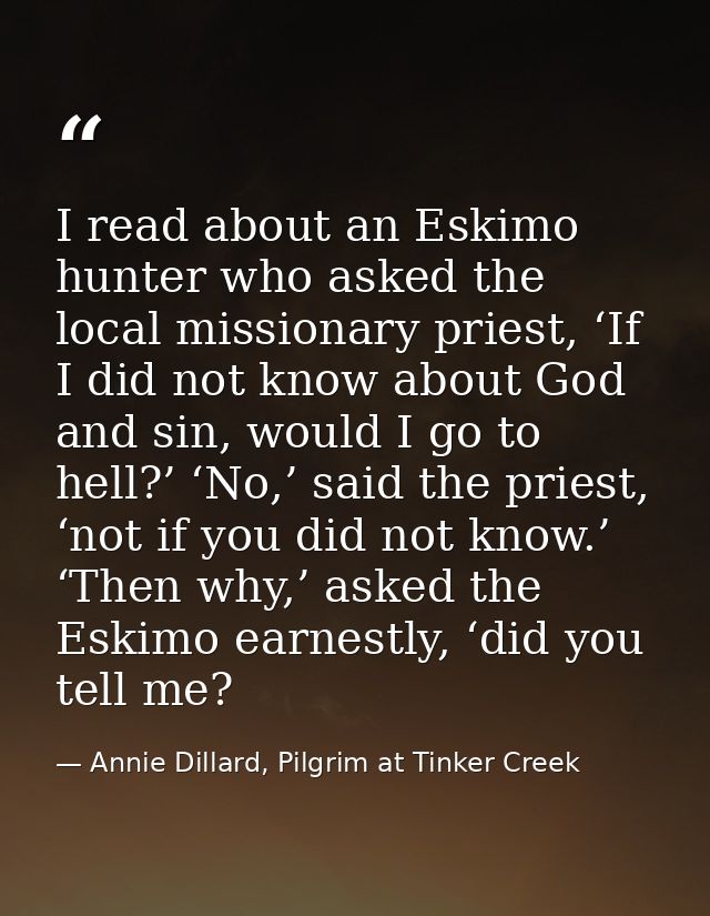I read about an Eskimo hunter who asked the local missionary priest, ‘If I did not know about God and sin, would I go to — Annie Dillard, Pilgrim at Tinker Creek