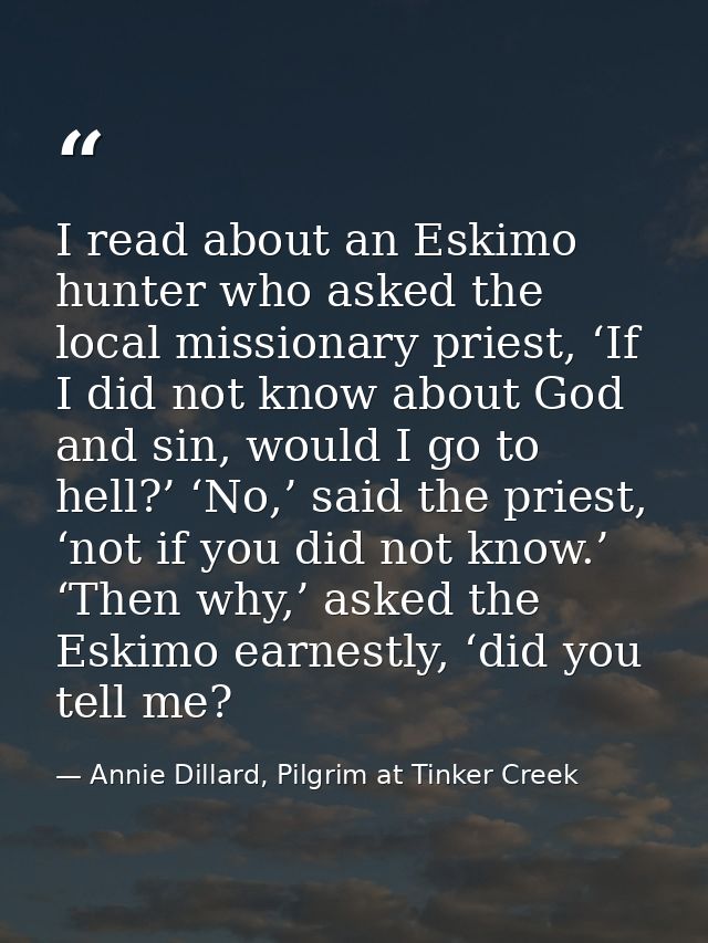 I read about an Eskimo hunter who asked the local missionary priest, ‘If I did not know about God and sin, would I go to — Annie Dillard, Pilgrim at Tinker Creek