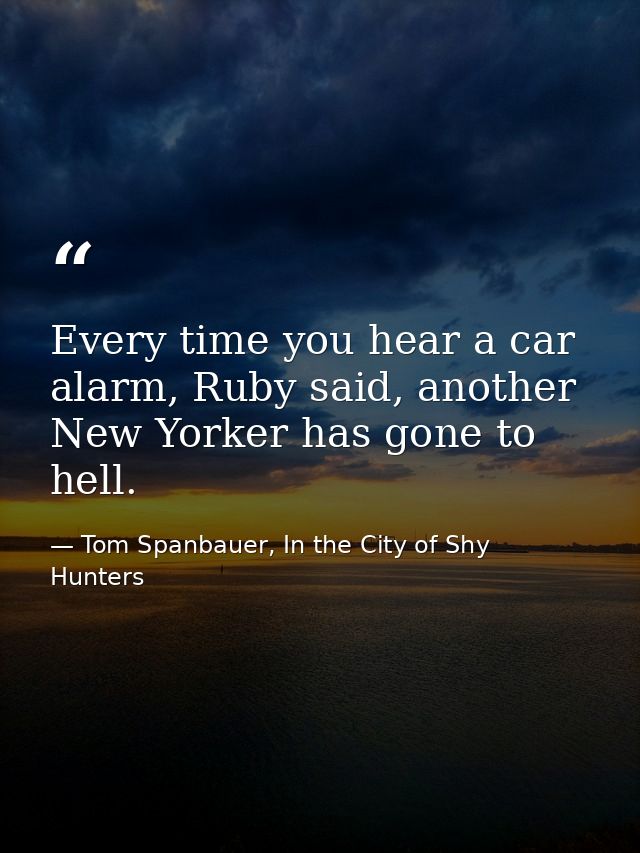 Every time you hear a car alarm, Ruby said, another New Yorker has gone to hell. — Tom Spanbauer, In the City of Shy Hunters