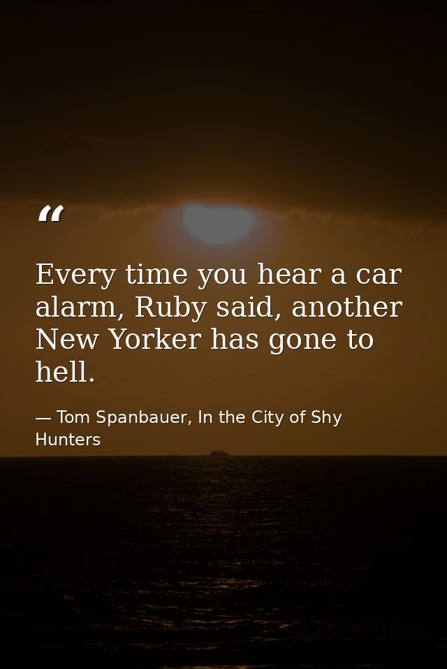 Every time you hear a car alarm, Ruby said, another New Yorker has gone to hell. — Tom Spanbauer, In the City of Shy Hunters