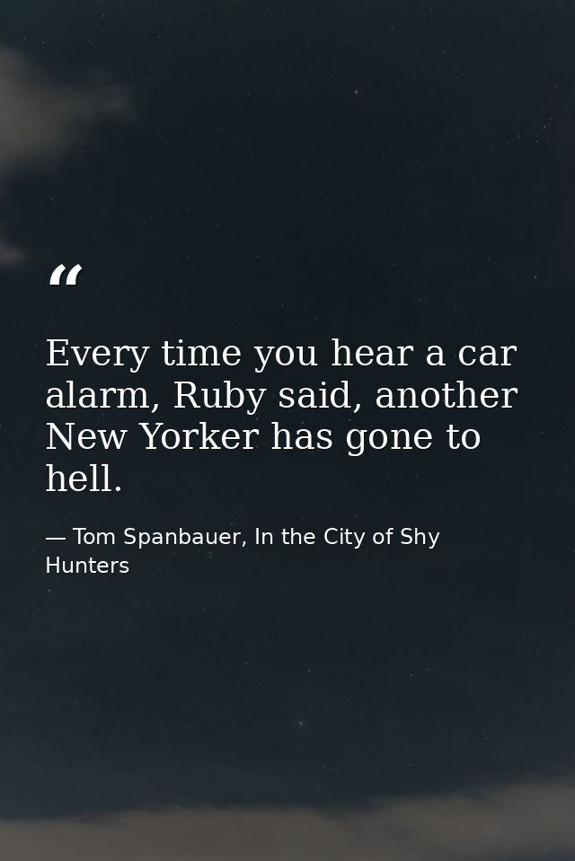 Every time you hear a car alarm, Ruby said, another New Yorker has gone to hell. — Tom Spanbauer, In the City of Shy Hunters