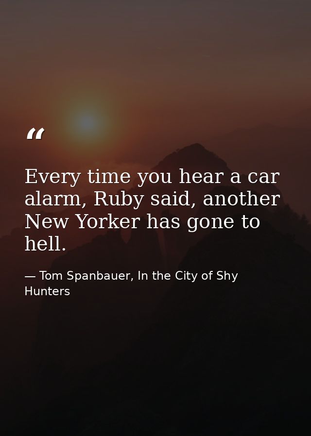 Every time you hear a car alarm, Ruby said, another New Yorker has gone to hell. — Tom Spanbauer, In the City of Shy Hunters