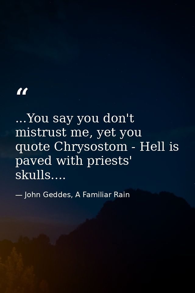 ...You say you don't mistrust me, yet you quote Chrysostom - Hell is paved with priests' skulls.... — John Geddes, A Familiar Rain
