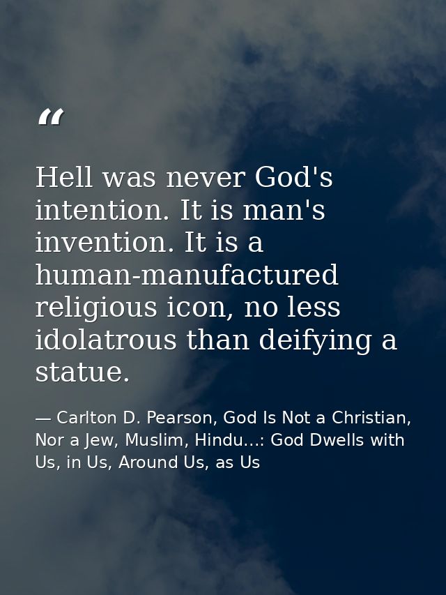 Hell was never God's intention. It is man's invention. It is a human-manufactured religious icon, no less idolatrous tha — Carlton D. Pearson, God Is Not a Christian, Nor a Jew, Muslim, Hindu...: God Dwells with Us, in Us, Around Us, as Us