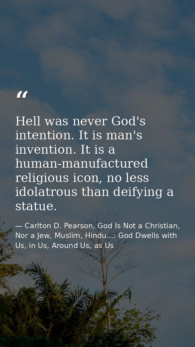 Hell was never God's intention. It is man's invention. It is a human-manufactured religious icon, no less idolatrous tha — Carlton D. Pearson, God Is Not a Christian, Nor a Jew, Muslim, Hindu...: God Dwells with Us, in Us, Around Us, as Us