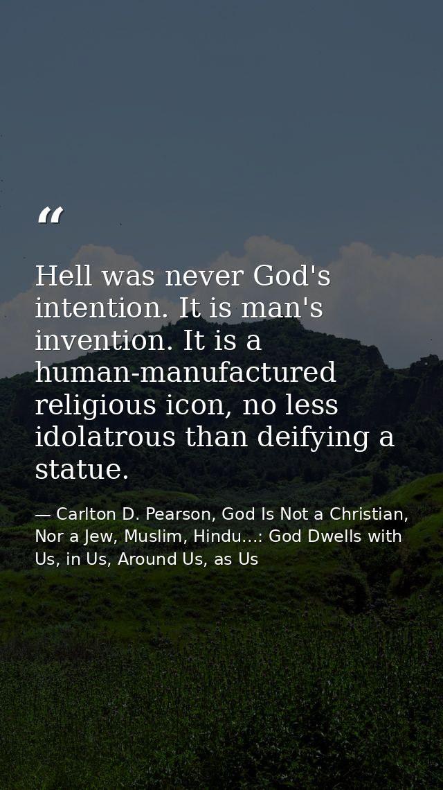 Hell was never God's intention. It is man's invention. It is a human-manufactured religious icon, no less idolatrous tha — Carlton D. Pearson, God Is Not a Christian, Nor a Jew, Muslim, Hindu...: God Dwells with Us, in Us, Around Us, as Us