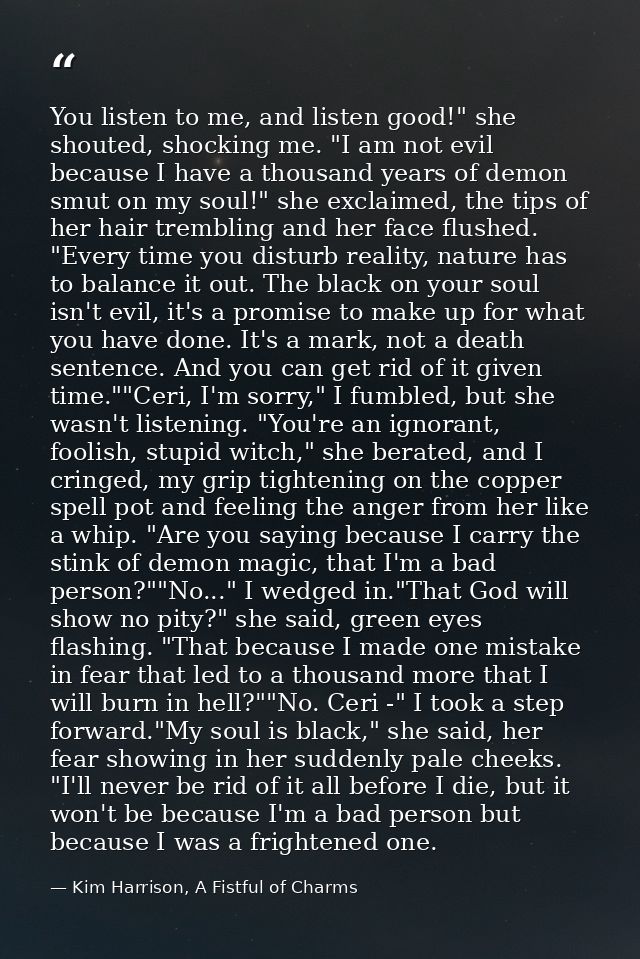 You listen to me, and listen good!" she shouted, shocking me. "I am not evil because I have a thousand years of demon sm — Kim Harrison, A Fistful of Charms