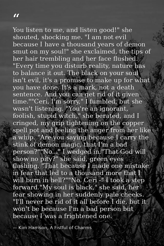 You listen to me, and listen good!" she shouted, shocking me. "I am not evil because I have a thousand years of demon sm — Kim Harrison, A Fistful of Charms