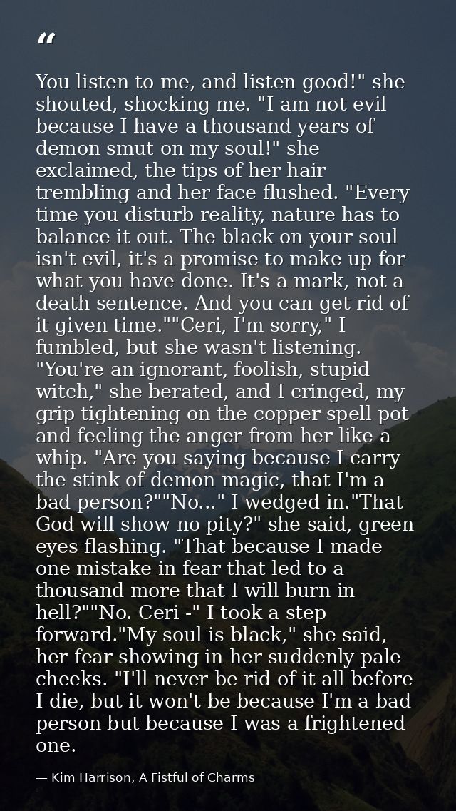 You listen to me, and listen good!" she shouted, shocking me. "I am not evil because I have a thousand years of demon sm — Kim Harrison, A Fistful of Charms