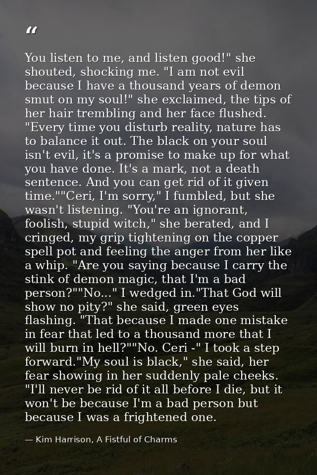 You listen to me, and listen good!" she shouted, shocking me. "I am not evil because I have a thousand years of demon sm — Kim Harrison, A Fistful of Charms