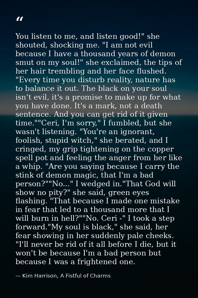 You listen to me, and listen good!" she shouted, shocking me. "I am not evil because I have a thousand years of demon sm — Kim Harrison, A Fistful of Charms
