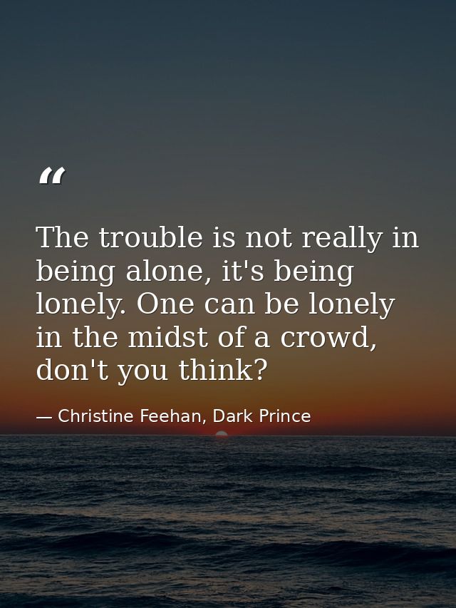 The trouble is not really in being alone, it's being lonely. One can be lonely in the midst of a crowd, don't you think? — Christine Feehan, Dark Prince