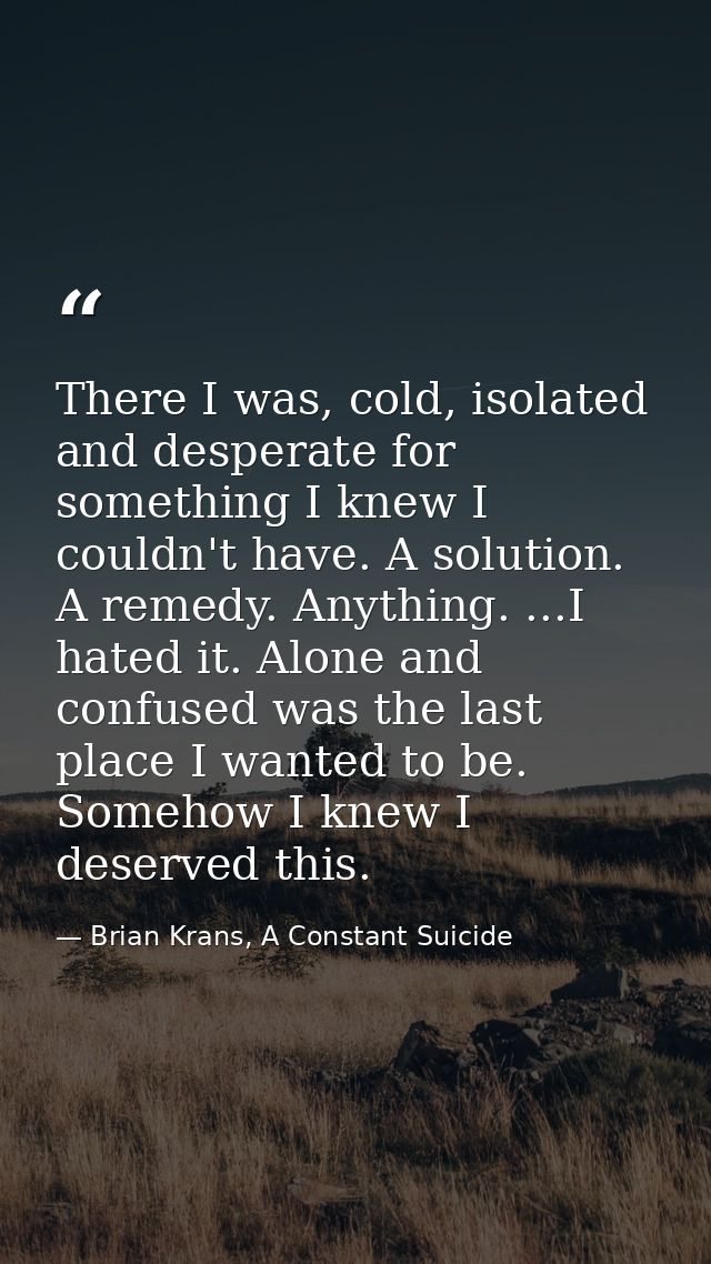 There I was, cold, isolated and desperate for something I knew I couldn't have. A solution. A remedy. Anything. ...I hat — Brian Krans, A Constant Suicide