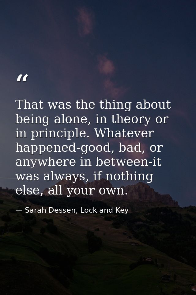 That was the thing about being alone, in theory or in principle. Whatever happened-good, bad, or anywhere in between-it  — Sarah Dessen, Lock and Key