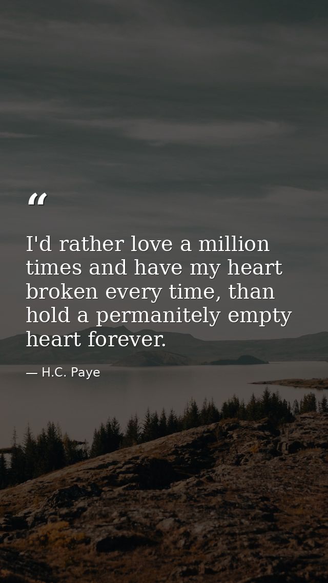I'd rather love a million times and have my heart broken every time, than hold a permanitely empty heart forever. — H.C. Paye