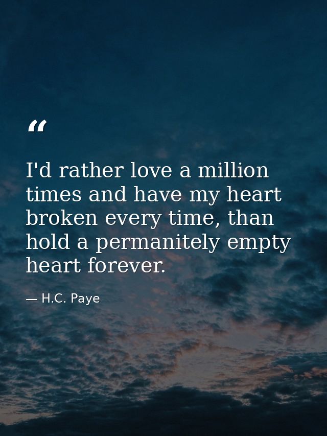 I'd rather love a million times and have my heart broken every time, than hold a permanitely empty heart forever. — H.C. Paye