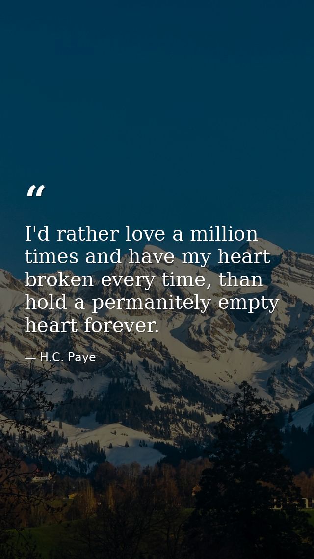 I'd rather love a million times and have my heart broken every time, than hold a permanitely empty heart forever. — H.C. Paye