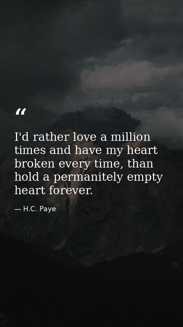 I'd rather love a million times and have my heart broken every time, than hold a permanitely empty heart forever. — H.C. Paye
