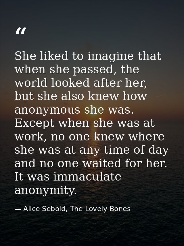She liked to imagine that when she passed, the world looked after her, but she also knew how anonymous she was. Except w — Alice Sebold, The Lovely Bones