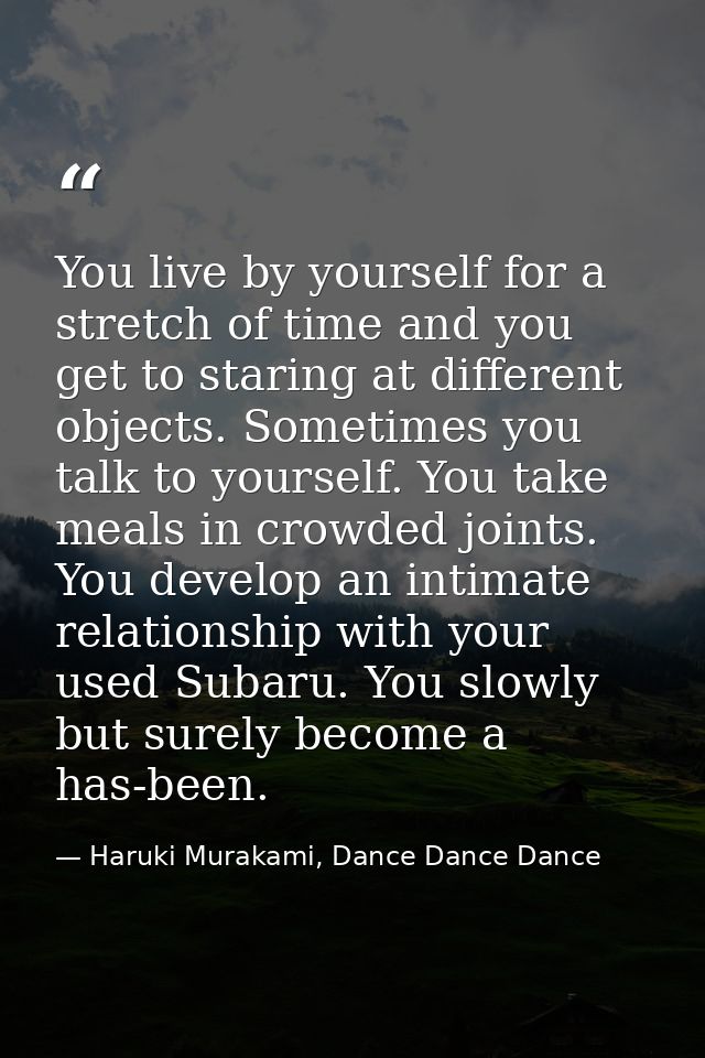 You live by yourself for a stretch of time and you get to staring at different objects. Sometimes you talk to yourself.  — Haruki Murakami, Dance Dance Dance