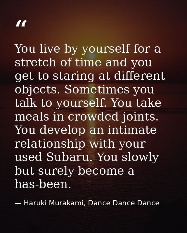 You live by yourself for a stretch of time and you get to staring at different objects. Sometimes you talk to yourself.  — Haruki Murakami, Dance Dance Dance