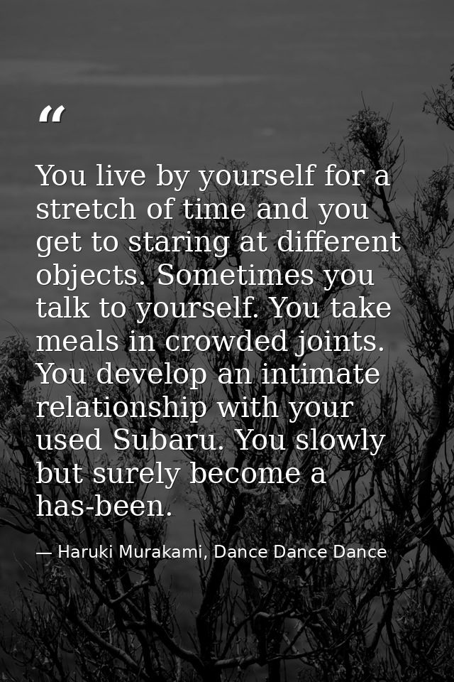 You live by yourself for a stretch of time and you get to staring at different objects. Sometimes you talk to yourself.  — Haruki Murakami, Dance Dance Dance