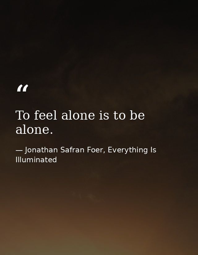 To feel alone is to be alone. — Jonathan Safran Foer, Everything Is Illuminated