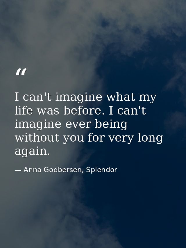 I can't imagine what my life was before. I can't imagine ever being without you for very long again. — Anna Godbersen, Splendor