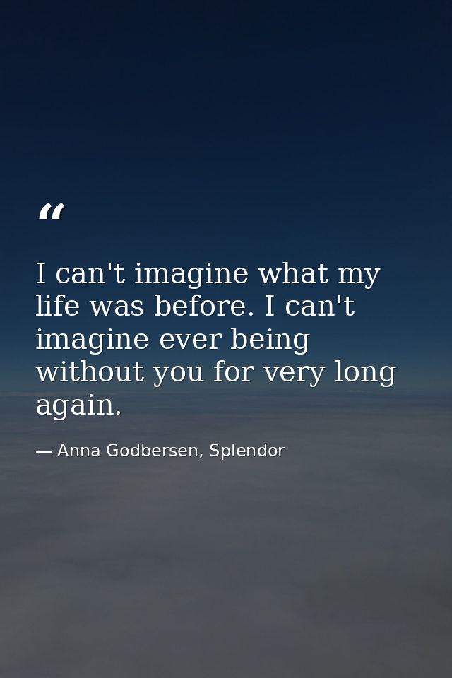I can't imagine what my life was before. I can't imagine ever being without you for very long again. — Anna Godbersen, Splendor