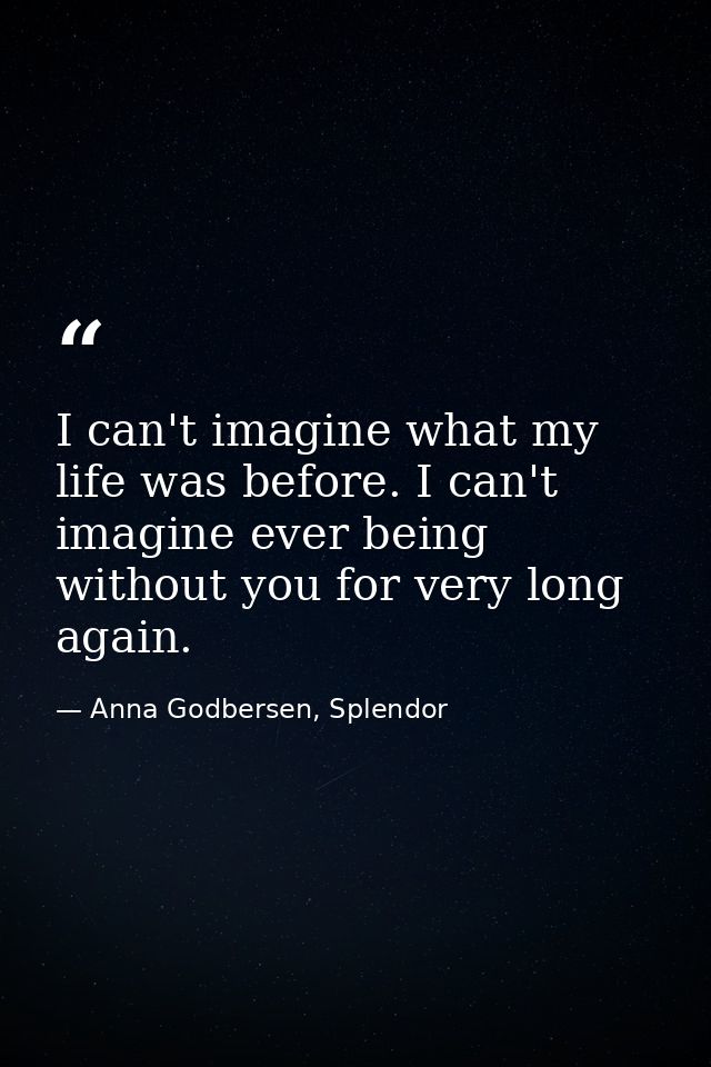 I can't imagine what my life was before. I can't imagine ever being without you for very long again. — Anna Godbersen, Splendor