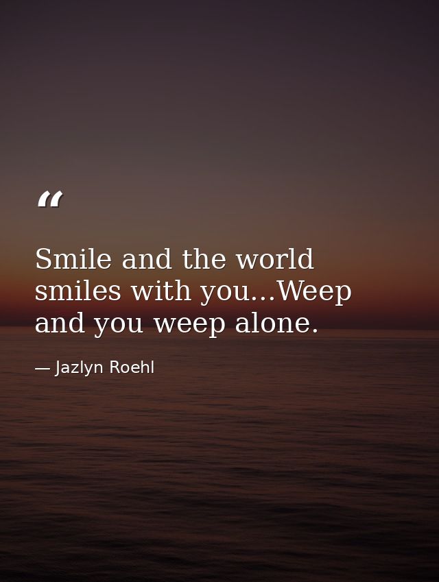 Smile and the world smiles with you...Weep and you weep alone. — Jazlyn Roehl