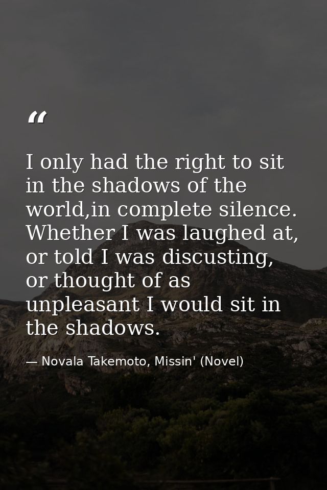 I only had the right to sit in the shadows of the world,in complete silence. Whether I was laughed at, or told I was dis — Novala Takemoto, Missin' (Novel)