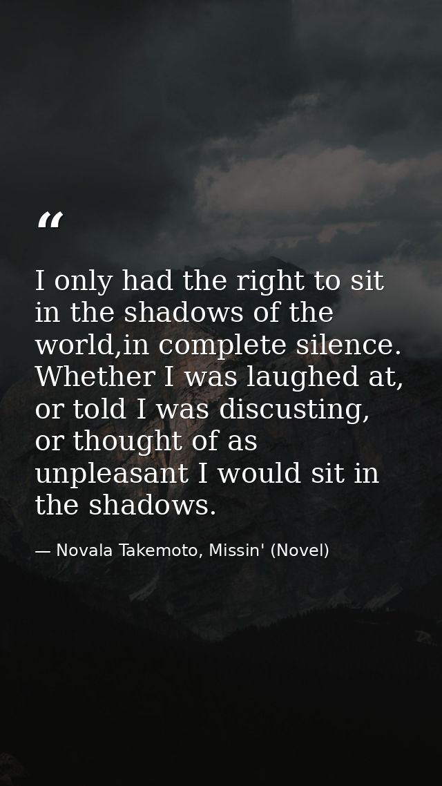 I only had the right to sit in the shadows of the world,in complete silence. Whether I was laughed at, or told I was dis — Novala Takemoto, Missin' (Novel)