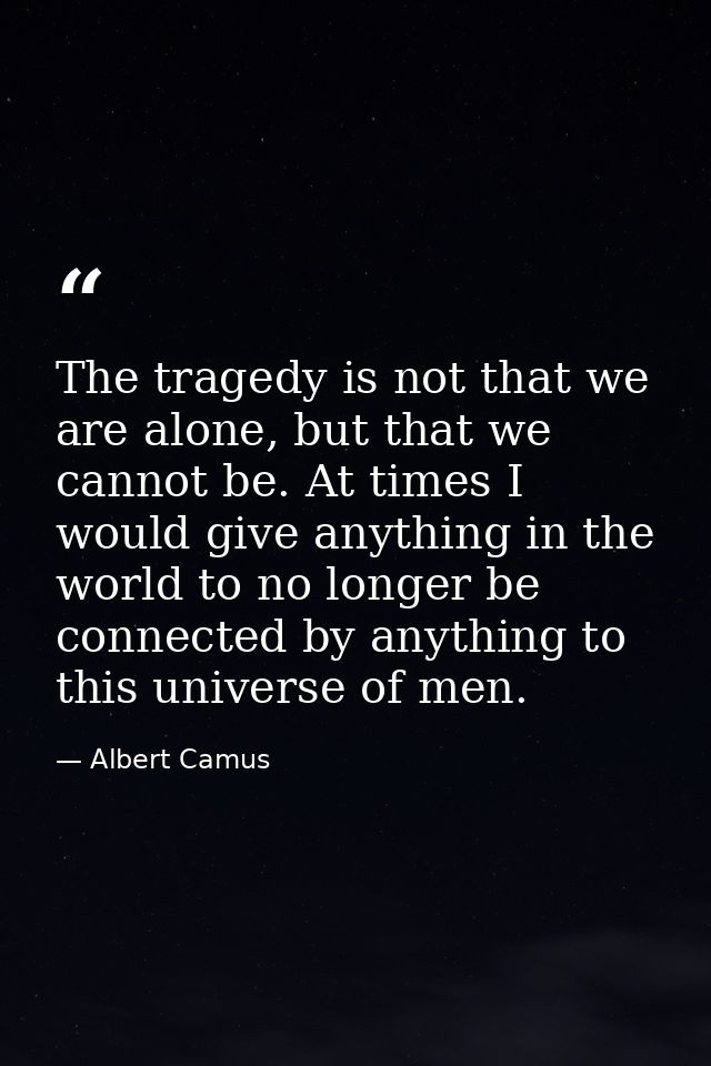 The tragedy is not that we are alone, but that we cannot be. At times I would give anything in the world to no longer be — Albert Camus