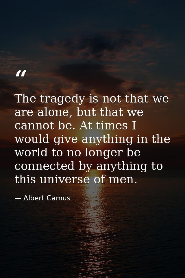 The tragedy is not that we are alone, but that we cannot be. At times I would give anything in the world to no longer be — Albert Camus