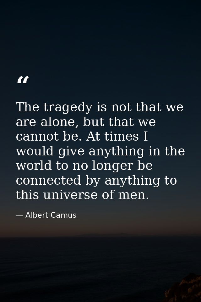 The tragedy is not that we are alone, but that we cannot be. At times I would give anything in the world to no longer be — Albert Camus