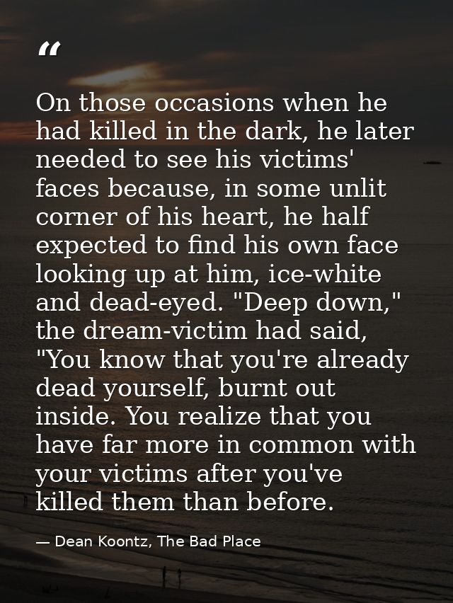 On those occasions when he had killed in the dark, he later needed to see his victims' faces because, in some unlit corn — Dean Koontz, The Bad Place