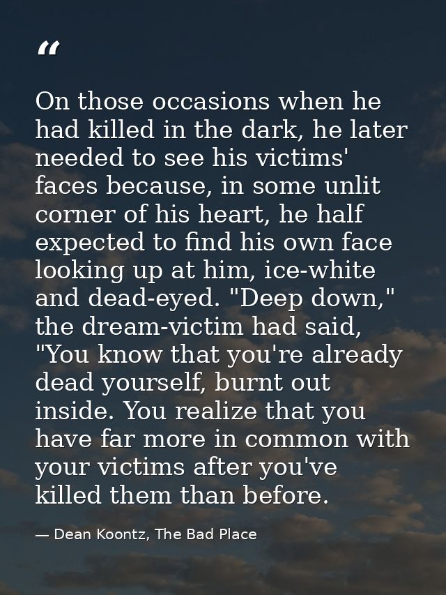 On those occasions when he had killed in the dark, he later needed to see his victims' faces because, in some unlit corn — Dean Koontz, The Bad Place