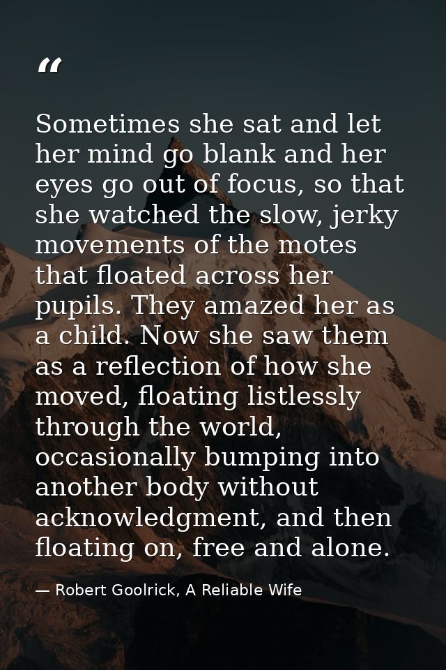 Sometimes she sat and let her mind go blank and her eyes go out of focus, so that she watched the slow, jerky movements  — Robert Goolrick, A Reliable Wife