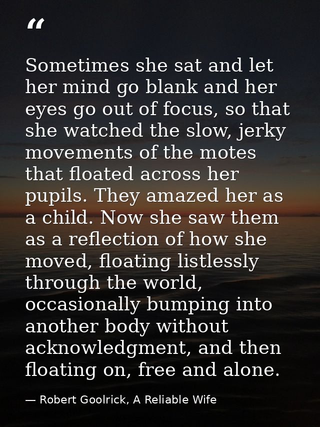 Sometimes she sat and let her mind go blank and her eyes go out of focus, so that she watched the slow, jerky movements  — Robert Goolrick, A Reliable Wife