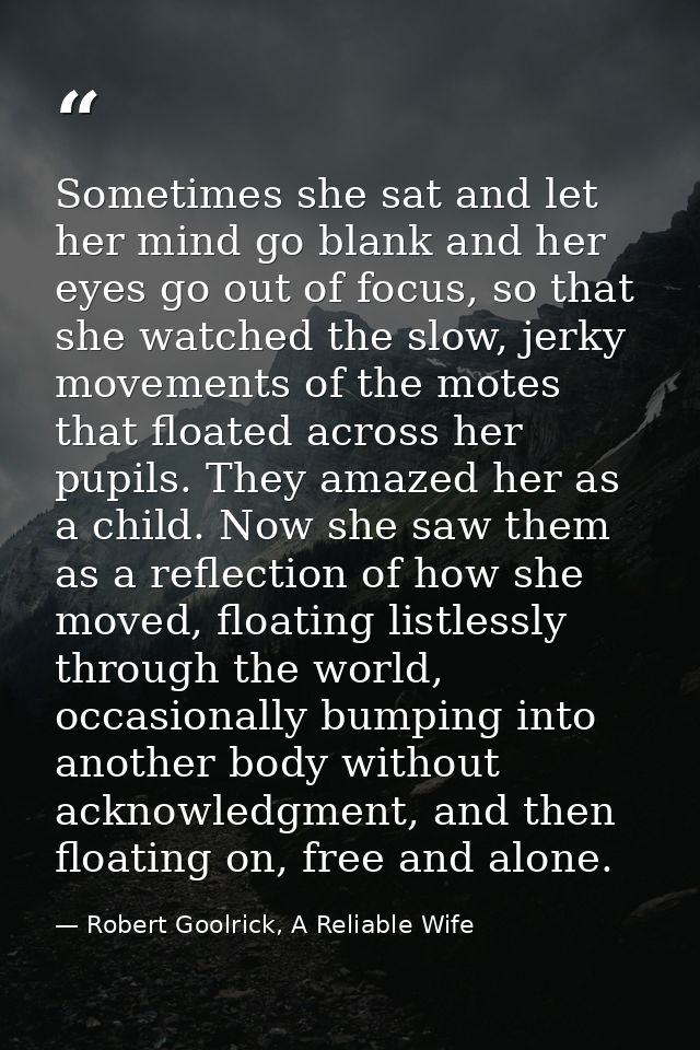 Sometimes she sat and let her mind go blank and her eyes go out of focus, so that she watched the slow, jerky movements  — Robert Goolrick, A Reliable Wife
